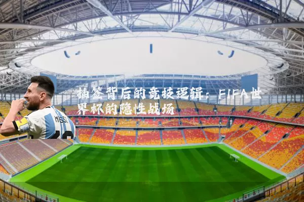 抽签背后的竞技逻辑:FIFA世界杯的隐性战场
